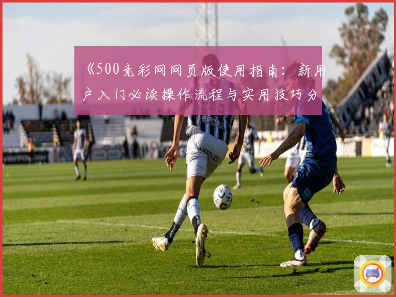 《500竞彩网网页版使用指南：新用户入门必读操作流程与实用技巧分享》