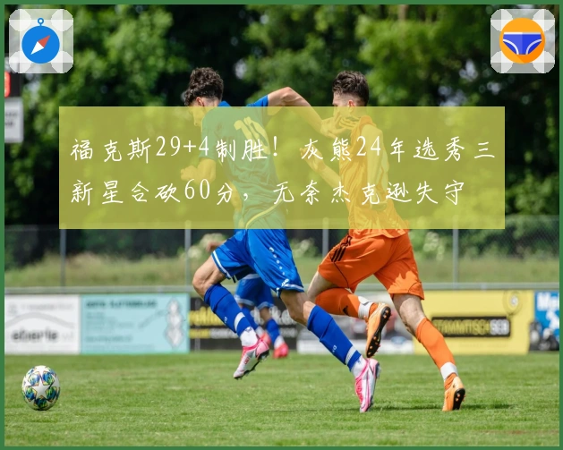 福克斯29+4制胜！灰熊24年选秀三新星合砍60分，无奈杰克逊失守