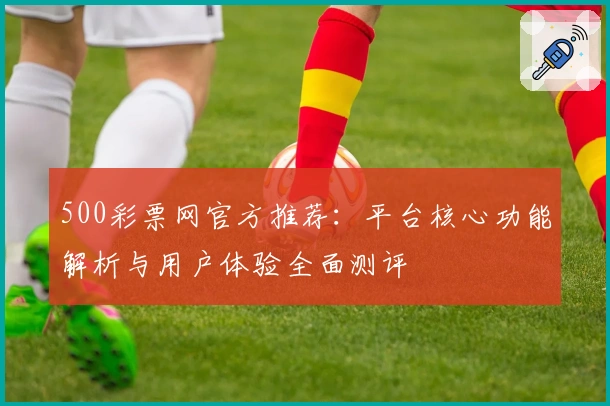 500彩票网官方推荐：平台核心功能解析与用户体验全面测评