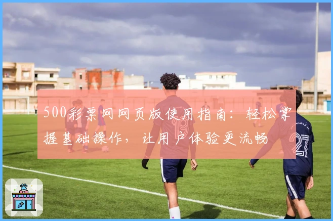 500彩票网网页版使用指南：轻松掌握基础操作，让用户体验更流畅