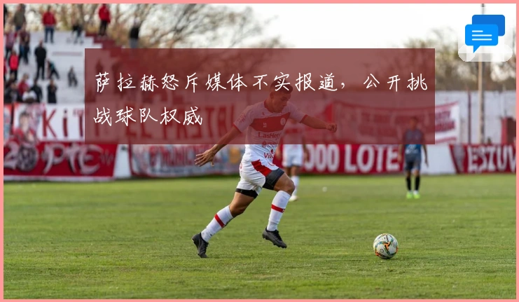 萨拉赫怒斥媒体不实报道,公开挑战球队权威