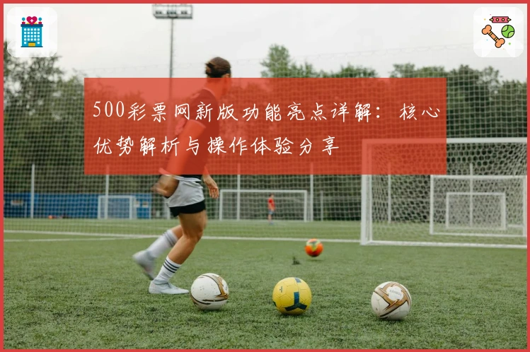 500彩票网新版功能亮点详解：核心优势解析与操作体验分享