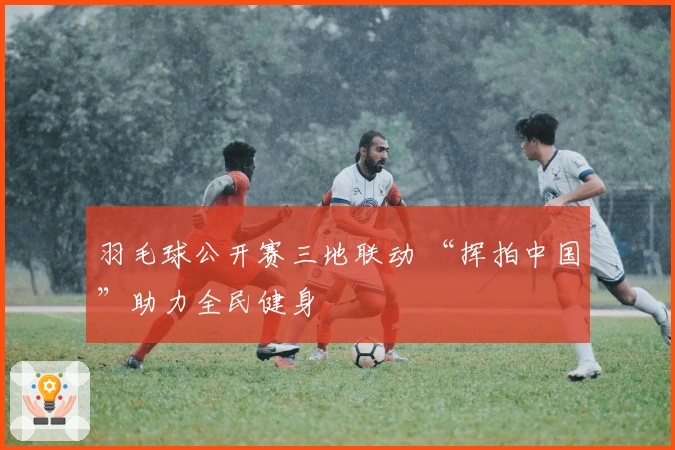 羽毛球公开赛三地联动 “挥拍中国”助力全民健身