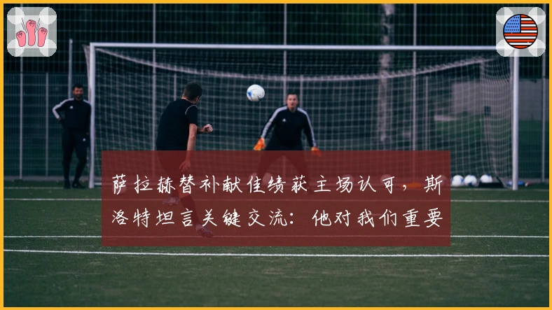 萨拉赫替补献佳绩获主场认可，斯洛特坦言关键交流：他对我们重要