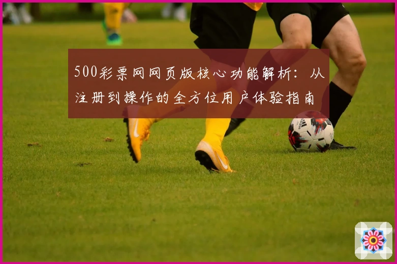 500彩票网网页版核心功能解析:从注册到操作的全方位用户体验指南