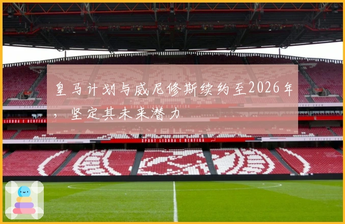 皇马计划与威尼修斯续约至2026年，坚定其未来潜力
