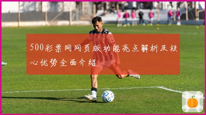 500彩票网网页版功能亮点解析及核心优势全面介绍