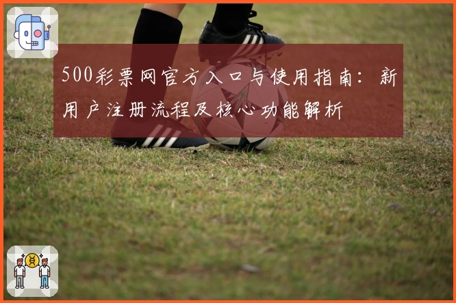 500彩票网官方入口与使用指南：新用户注册流程及核心功能解析