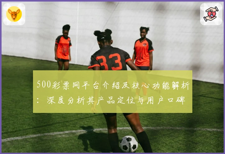500彩票网平台介绍及核心功能解析：深度分析其产品定位与用户口碑评价