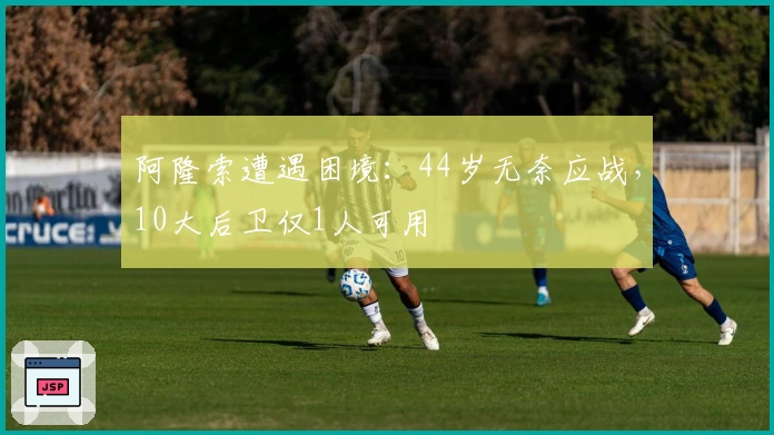 阿隆索遭遇困境：44岁无奈应战，10大后卫仅1人可用